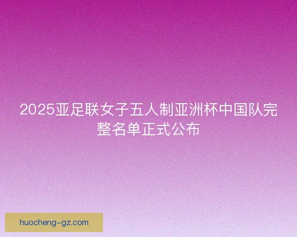 2025亚足联女子五人制亚洲杯中国队完整名单正式公布