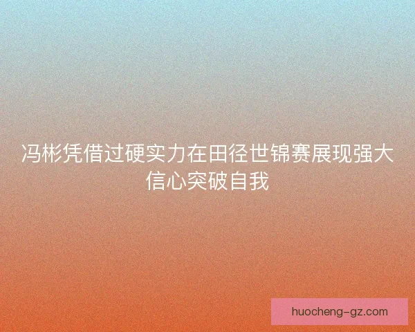 冯彬凭借过硬实力在田径世锦赛展现强大信心突破自我