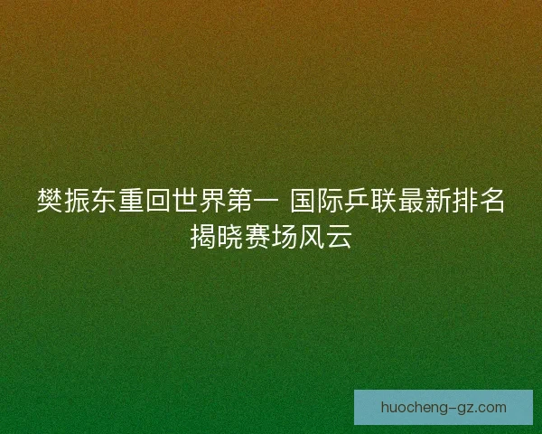 樊振东重回世界第一 国际乒联最新排名揭晓赛场风云