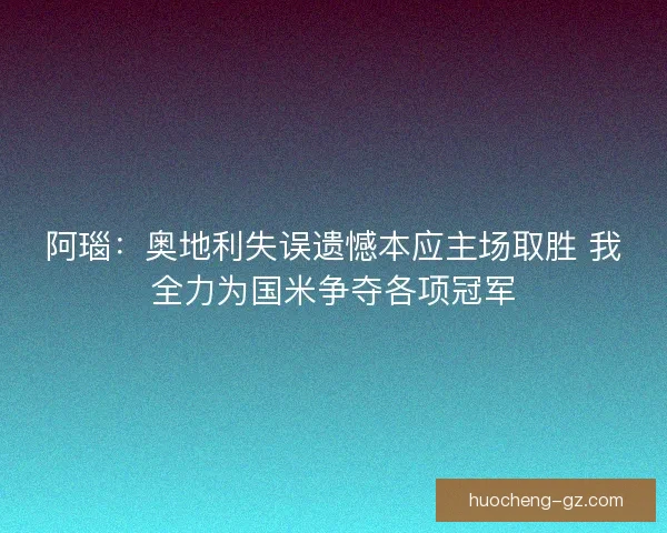 阿瑙：奥地利失误遗憾本应主场取胜 我全力为国米争夺各项冠军