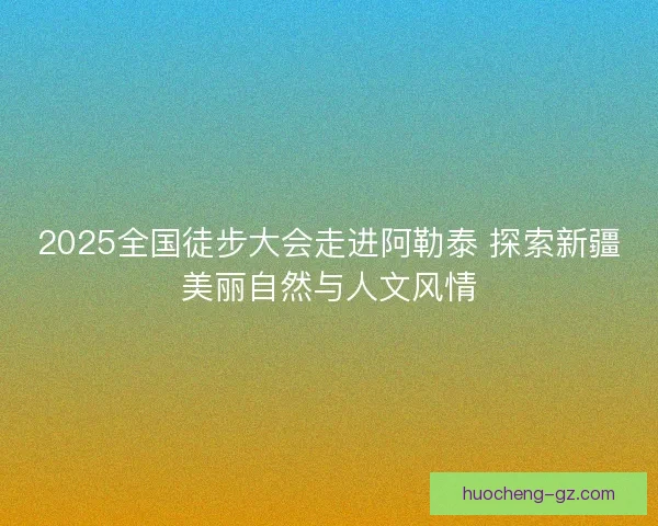 2025全国徒步大会走进阿勒泰 探索新疆美丽自然与人文风情