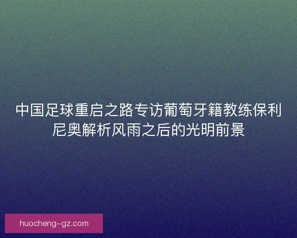 中国足球重启之路专访葡萄牙籍教练保利尼奥解析风雨之后的光明前景