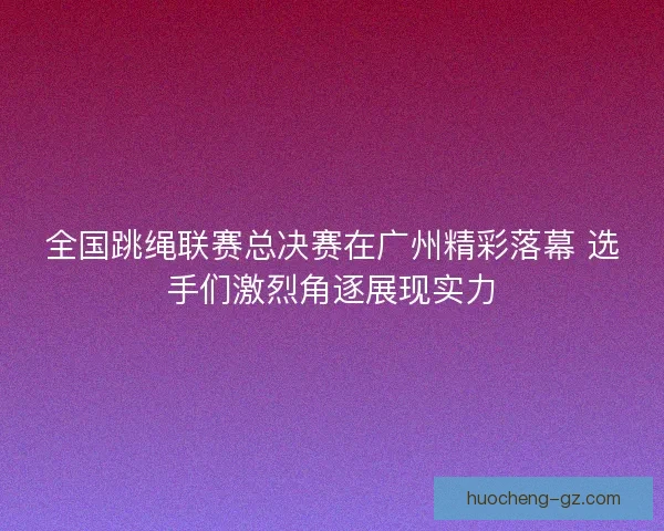 全国跳绳联赛总决赛在广州精彩落幕 选手们激烈角逐展现实力