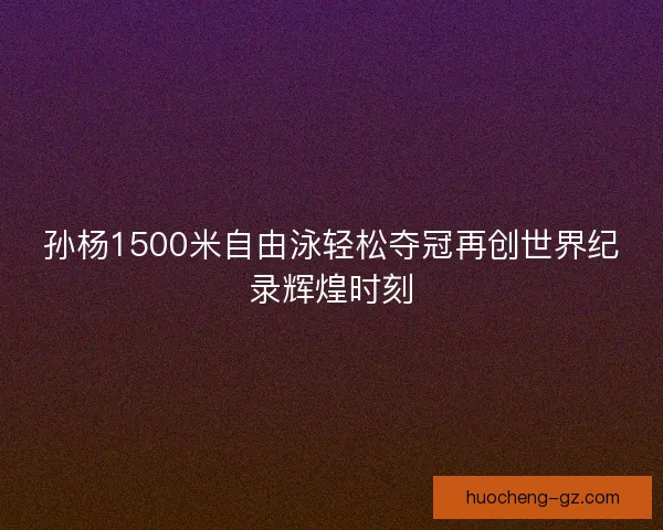 孙杨1500米自由泳轻松夺冠再创世界纪录辉煌时刻