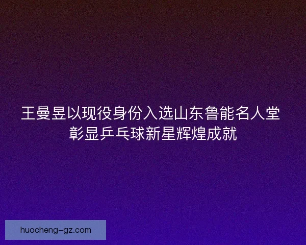 王曼昱以现役身份入选山东鲁能名人堂 彰显乒乓球新星辉煌成就