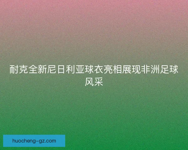 耐克全新尼日利亚球衣亮相展现非洲足球风采