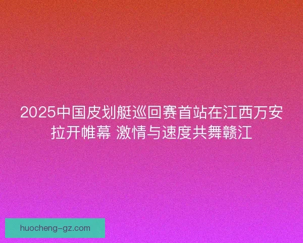 2025中国皮划艇巡回赛首站在江西万安拉开帷幕 激情与速度共舞赣江