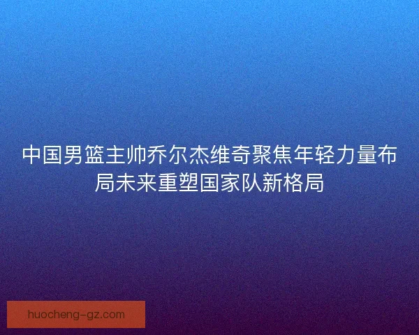 中国男篮主帅乔尔杰维奇聚焦年轻力量布局未来重塑国家队新格局