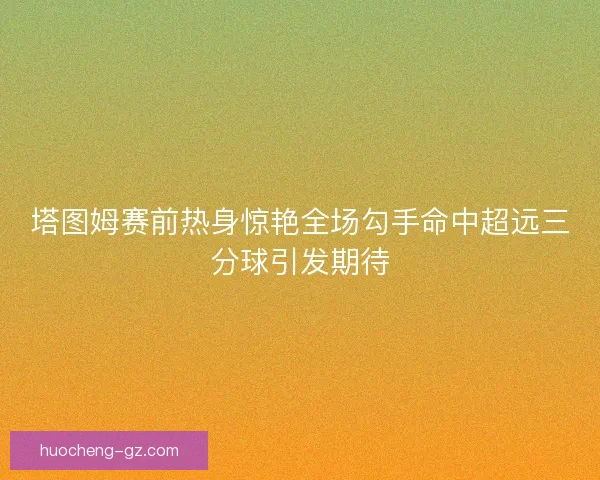 塔图姆赛前热身惊艳全场勾手命中超远三分球引发期待