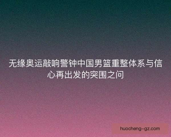 无缘奥运敲响警钟中国男篮重整体系与信心再出发的突围之问