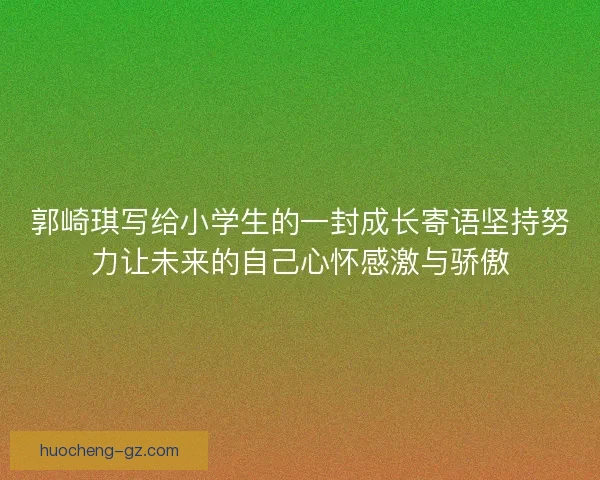 郭崎琪写给小学生的一封成长寄语坚持努力让未来的自己心怀感激与骄傲