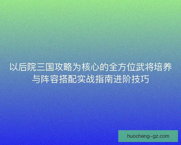 以后院三国攻略为核心的全方位武将培养与阵容搭配实战指南进阶技巧