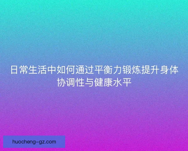 日常生活中如何通过平衡力锻炼提升身体协调性与健康水平