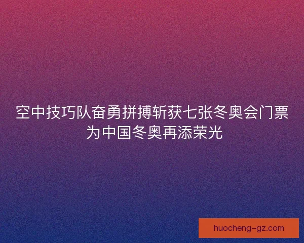 空中技巧队奋勇拼搏斩获七张冬奥会门票 为中国冬奥再添荣光