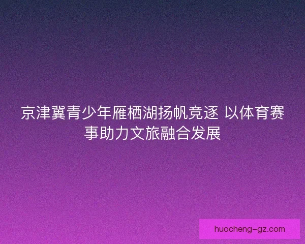 京津冀青少年雁栖湖扬帆竞逐 以体育赛事助力文旅融合发展