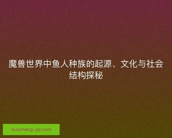 魔兽世界中鱼人种族的起源、文化与社会结构探秘